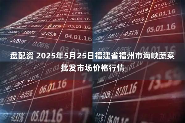 盘配资 2025年5月25日福建省福州市海峡蔬菜批发市场价格行情