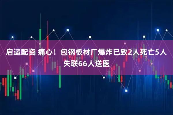 启运配资 痛心！包钢板材厂爆炸已致2人死亡5人失联66人送医