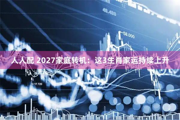 人人配 2027家庭转机：这3生肖家运持续上升