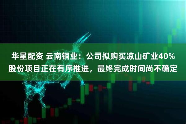 华星配资 云南铜业：公司拟购买凉山矿业40%股份项目正在有序推进，最终完成时间尚不确定