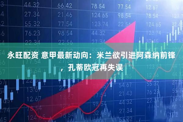 永旺配资 意甲最新动向：米兰欲引进阿森纳前锋，孔蒂欧冠再失误