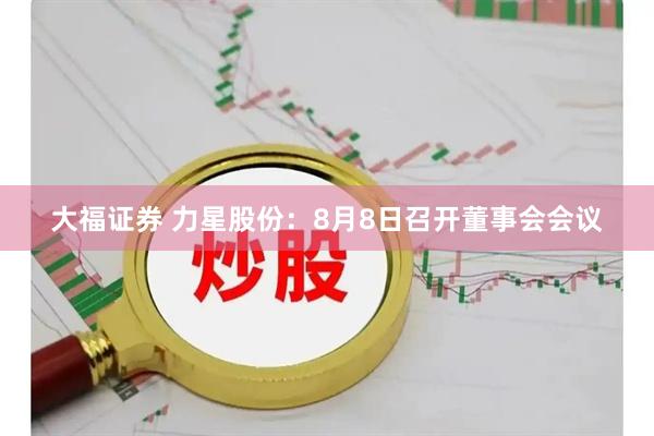 大福证券 力星股份：8月8日召开董事会会议